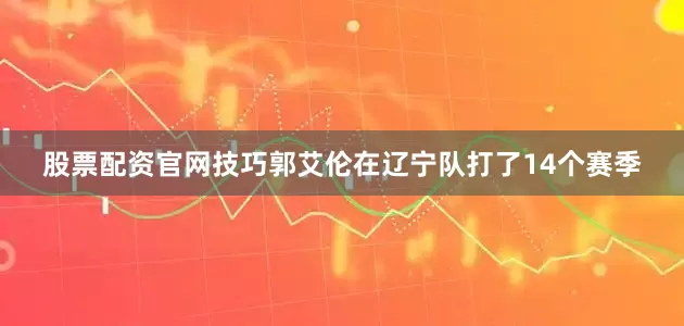股票配资官网技巧郭艾伦在辽宁队打了14个赛季
