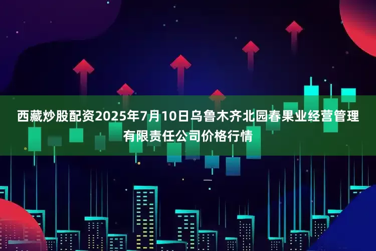 西藏炒股配资2025年7月10日乌鲁木齐北园春果业经营管理有限责任公司价格行情